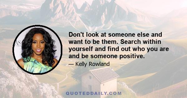 Don't look at someone else and want to be them. Search within yourself and find out who you are and be someone positive.