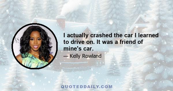 I actually crashed the car I learned to drive on. It was a friend of mine's car.