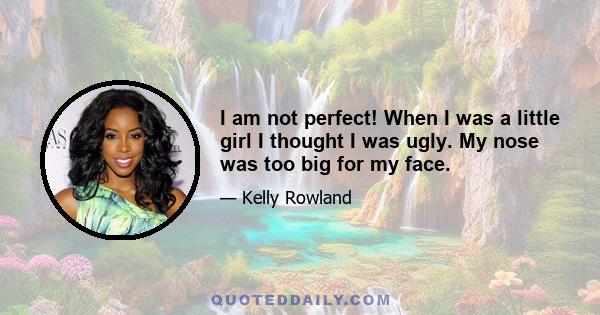 I am not perfect! When I was a little girl I thought I was ugly. My nose was too big for my face.