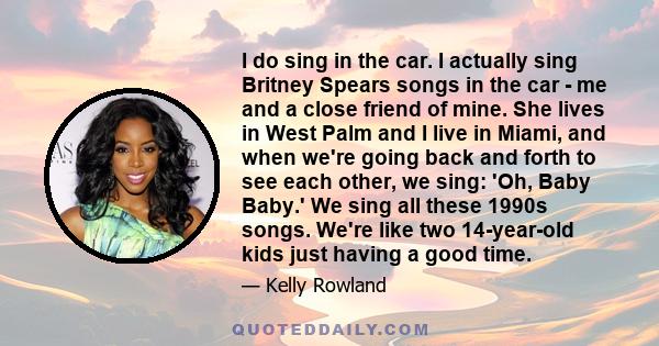 I do sing in the car. I actually sing Britney Spears songs in the car - me and a close friend of mine. She lives in West Palm and I live in Miami, and when we're going back and forth to see each other, we sing: 'Oh,