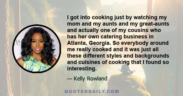 I got into cooking just by watching my mom and my aunts and my great-aunts and actually one of my cousins who has her own catering business in Atlanta, Georgia. So everybody around me really cooked and it was just all