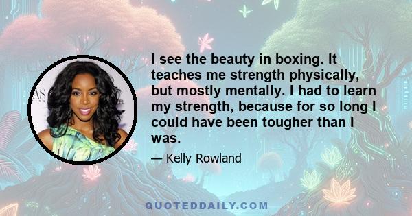 I see the beauty in boxing. It teaches me strength physically, but mostly mentally. I had to learn my strength, because for so long I could have been tougher than I was.