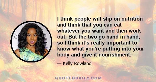 I think people will slip on nutrition and think that you can eat whatever you want and then work out. But the two go hand in hand, so I think it's really important to know what you're putting into your body and give it