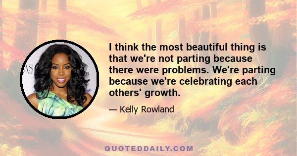 I think the most beautiful thing is that we're not parting because there were problems. We're parting because we're celebrating each others' growth.