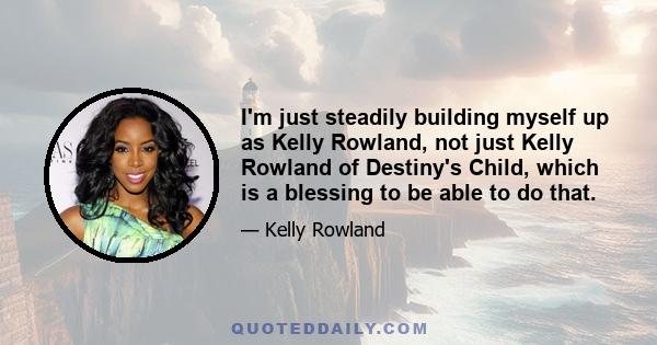 I'm just steadily building myself up as Kelly Rowland, not just Kelly Rowland of Destiny's Child, which is a blessing to be able to do that.