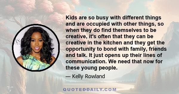 Kids are so busy with different things and are occupied with other things, so when they do find themselves to be creative, it's often that they can be creative in the kitchen and they get the opportunity to bond with