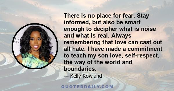 There is no place for fear. Stay informed, but also be smart enough to decipher what is noise and what is real. Always remembering that love can cast out all hate. I have made a commitment to teach my son love,