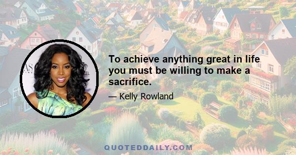 To achieve anything great in life you must be willing to make a sacrifice.