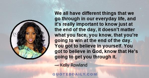 We all have different things that we go through in our everyday life, and it's really important to know just at the end of the day, it doesn't matter what you face, you know, that you're going to win at the end of the