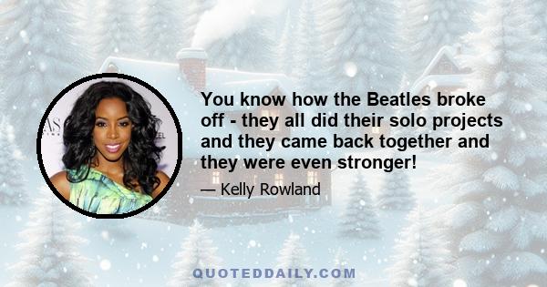 You know how the Beatles broke off - they all did their solo projects and they came back together and they were even stronger!