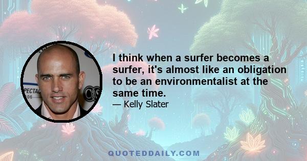 I think when a surfer becomes a surfer, it's almost like an obligation to be an environmentalist at the same time.