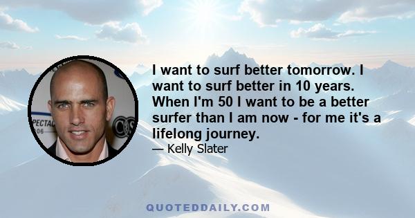 I want to surf better tomorrow. I want to surf better in 10 years. When I'm 50 I want to be a better surfer than I am now - for me it's a lifelong journey.