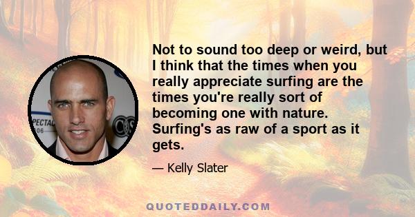 Not to sound too deep or weird, but I think that the times when you really appreciate surfing are the times you're really sort of becoming one with nature. Surfing's as raw of a sport as it gets.