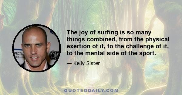 The joy of surfing is so many things combined, from the physical exertion of it, to the challenge of it, to the mental side of the sport.