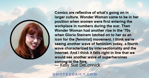 Comics are reflective of what's going on in larger culture. Wonder Woman came to be in her position when women were first entering the workplace in numbers during the war. Then Wonder Woman had another rise in the '70s