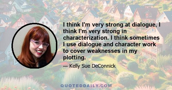 I think I'm very strong at dialogue, I think I'm very strong in characterization. I think sometimes I use dialogue and character work to cover weaknesses in my plotting.