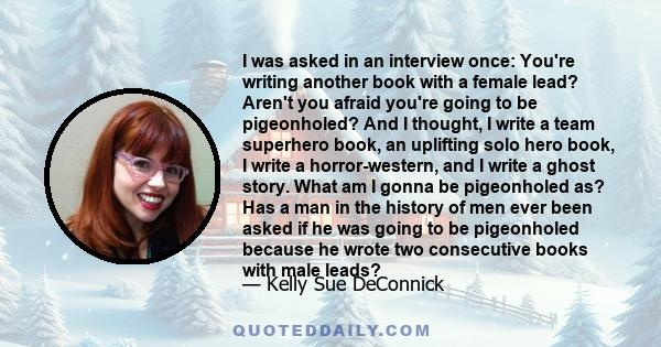 I was asked in an interview once: You're writing another book with a female lead? Aren't you afraid you're going to be pigeonholed? And I thought, I write a team superhero book, an uplifting solo hero book, I write a