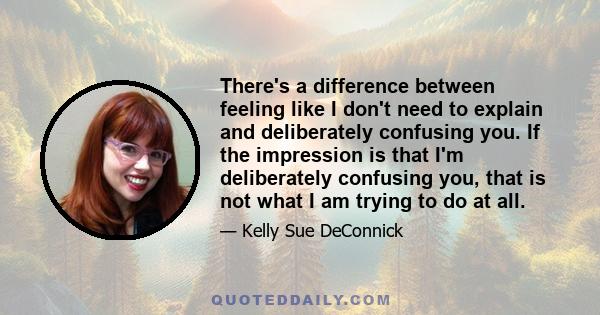 There's a difference between feeling like I don't need to explain and deliberately confusing you. If the impression is that I'm deliberately confusing you, that is not what I am trying to do at all.