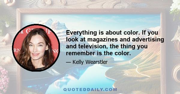 Everything is about color. If you look at magazines and advertising and television, the thing you remember is the color.