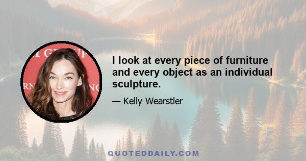 I look at every piece of furniture and every object as an individual sculpture.