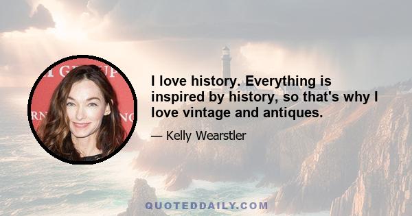 I love history. Everything is inspired by history, so that's why I love vintage and antiques.