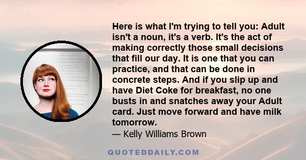 Here is what I'm trying to tell you: Adult isn't a noun, it's a verb. It's the act of making correctly those small decisions that fill our day. It is one that you can practice, and that can be done in concrete steps.