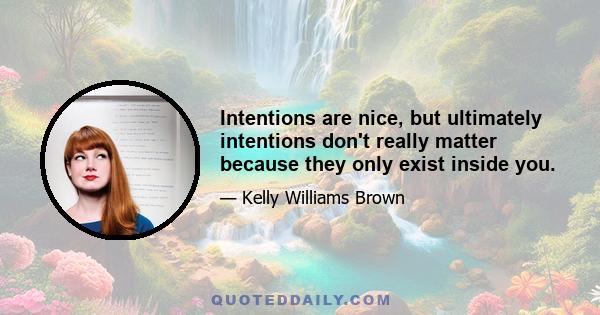 Intentions are nice, but ultimately intentions don't really matter because they only exist inside you.