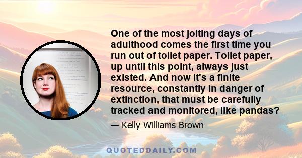 One of the most jolting days of adulthood comes the first time you run out of toilet paper. Toilet paper, up until this point, always just existed. And now it's a finite resource, constantly in danger of extinction,