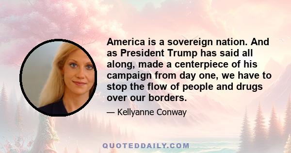 America is a sovereign nation. And as President Trump has said all along, made a centerpiece of his campaign from day one, we have to stop the flow of people and drugs over our borders.