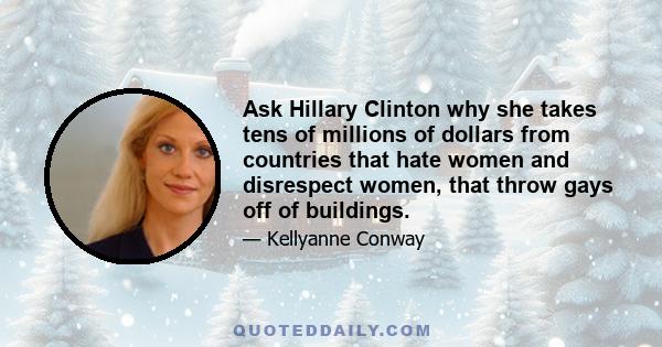 Ask Hillary Clinton why she takes tens of millions of dollars from countries that hate women and disrespect women, that throw gays off of buildings.