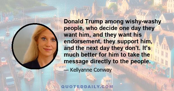 Donald Trump among wishy-washy people, who decide one day they want him, and they want his endorsement, they support him, and the next day they don't. It's much better for him to take the message directly to the people.