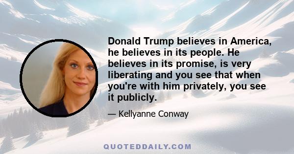 Donald Trump believes in America, he believes in its people. He believes in its promise, is very liberating and you see that when you're with him privately, you see it publicly.