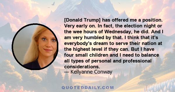 [Donald Trump] has offered me a position. Very early on. In fact, the election night or the wee hours of Wednesday, he did. And I am very humbled by that. I think that it's everybody's dream to serve their nation at the 