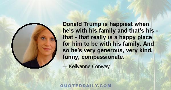 Donald Trump is happiest when he's with his family and that's his - that - that really is a happy place for him to be with his family. And so he's very generous, very kind, funny, compassionate.