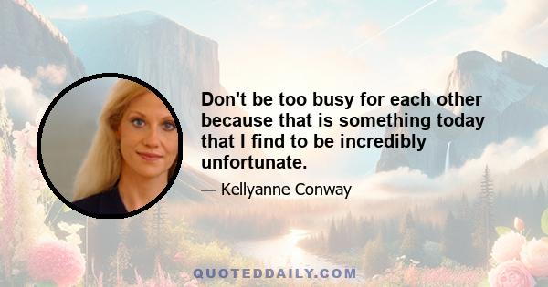 Don't be too busy for each other because that is something today that I find to be incredibly unfortunate.