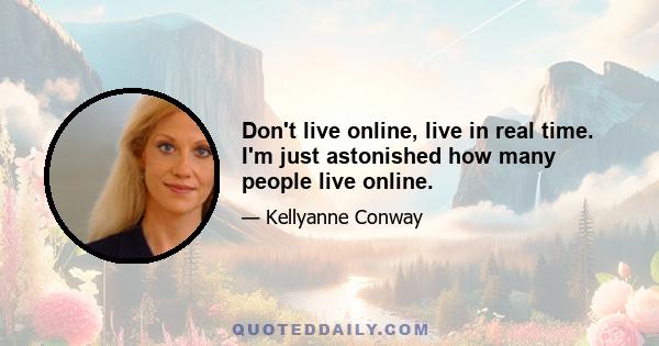 Don't live online, live in real time. I'm just astonished how many people live online.