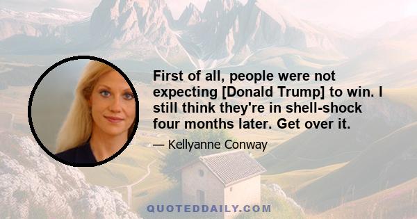 First of all, people were not expecting [Donald Trump] to win. I still think they're in shell-shock four months later. Get over it.