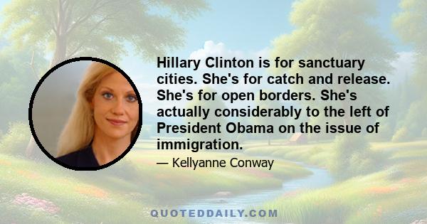 Hillary Clinton is for sanctuary cities. She's for catch and release. She's for open borders. She's actually considerably to the left of President Obama on the issue of immigration.