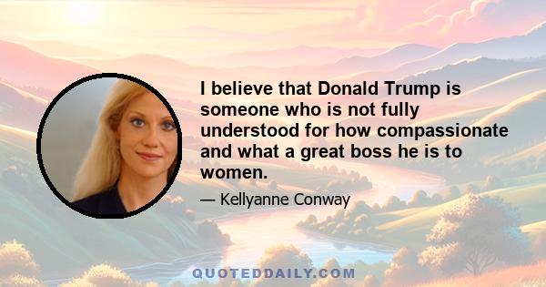 I believe that Donald Trump is someone who is not fully understood for how compassionate and what a great boss he is to women.