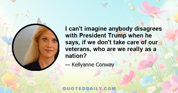 I can't imagine anybody disagrees with President Trump when he says, if we don't take care of our veterans, who are we really as a nation?