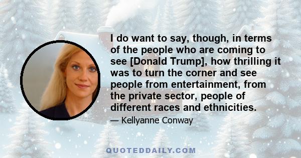 I do want to say, though, in terms of the people who are coming to see [Donald Trump], how thrilling it was to turn the corner and see people from entertainment, from the private sector, people of different races and