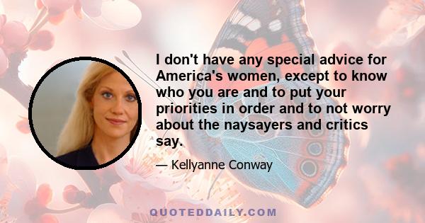 I don't have any special advice for America's women, except to know who you are and to put your priorities in order and to not worry about the naysayers and critics say.