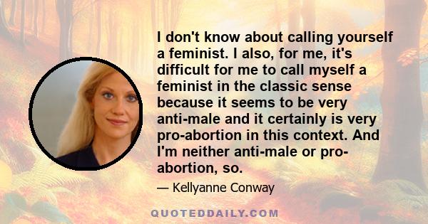 I don't know about calling yourself a feminist. I also, for me, it's difficult for me to call myself a feminist in the classic sense because it seems to be very anti-male and it certainly is very pro-abortion in this