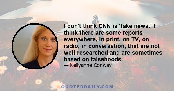 I don't think CNN is 'fake news.' I think there are some reports everywhere, in print, on TV, on radio, in conversation, that are not well-researched and are sometimes based on falsehoods.