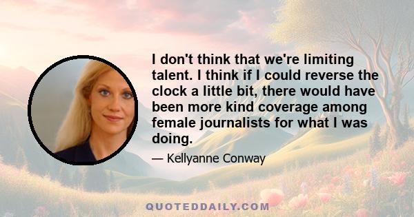 I don't think that we're limiting talent. I think if I could reverse the clock a little bit, there would have been more kind coverage among female journalists for what I was doing.