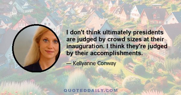 I don't think ultimately presidents are judged by crowd sizes at their inauguration. I think they're judged by their accomplishments.