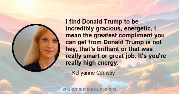 I find Donald Trump to be incredibly gracious, energetic, I mean the greatest compliment you can get from Donald Trump is not hey, that's brilliant or that was really smart or great job. It's you're really high energy.