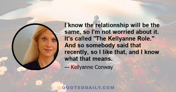 I know the relationship will be the same, so I'm not worried about it. It's called The Kellyanne Role. And so somebody said that recently, so I like that, and I know what that means.