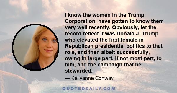 I know the women in the Trump Corporation, have gotten to know them very well recently. Obviously, let the record reflect it was Donald J. Trump who elevated the first female in Republican presidential politics to that