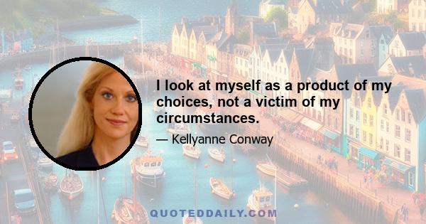 I look at myself as a product of my choices, not a victim of my circumstances.